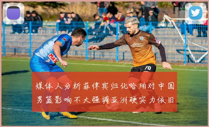 媒体人分析菲律宾归化哈珀对中国男篮影响不大强调亚洲硬实力依旧强劲