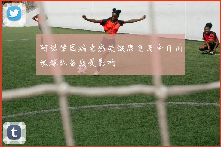 阿诺德因病毒感染缺席皇马今日训练球队备战受影响
