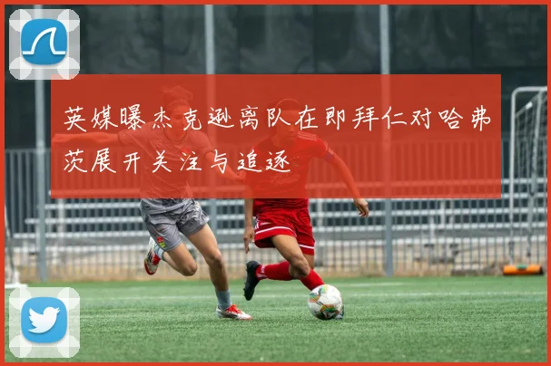 英媒曝杰克逊离队在即拜仁对哈弗茨展开关注与追逐