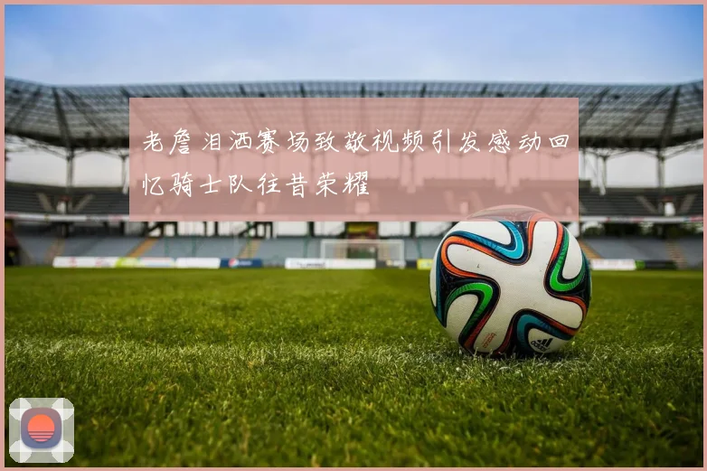 老詹泪洒赛场致敬视频引发感动回忆骑士队往昔荣耀