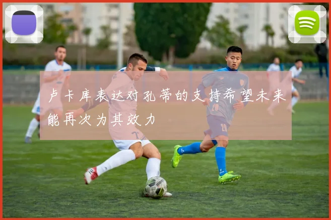 卢卡库表达对孔蒂的支持希望未来能再次为其效力