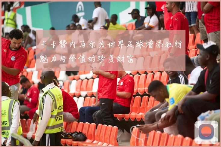 卡卡赞内马尔为世界足球增添独特魅力与价值的珍贵财富