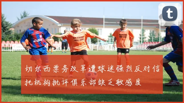 切尔西票务改革遭球迷强烈反对信托机构批评俱乐部缺乏敏感度