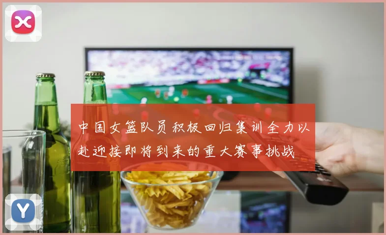 中国女篮队员积极回归集训全力以赴迎接即将到来的重大赛事挑战