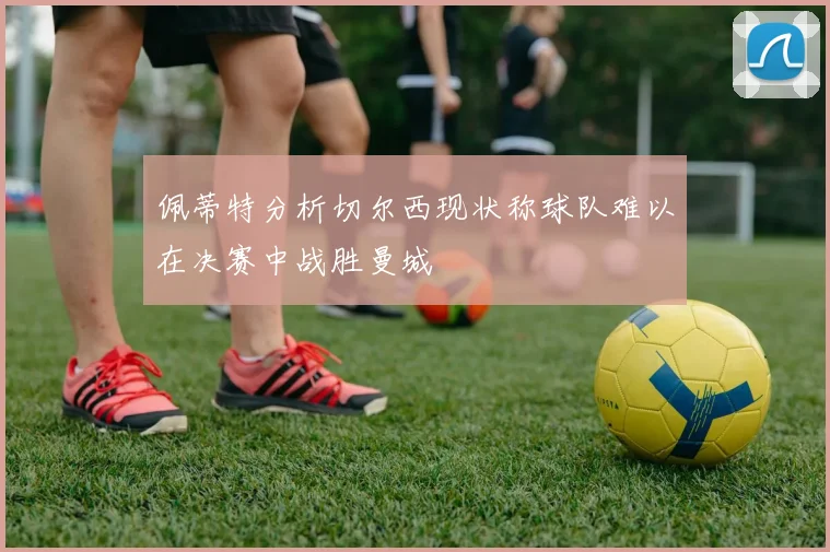 佩蒂特分析切尔西现状称球队难以在决赛中战胜曼城