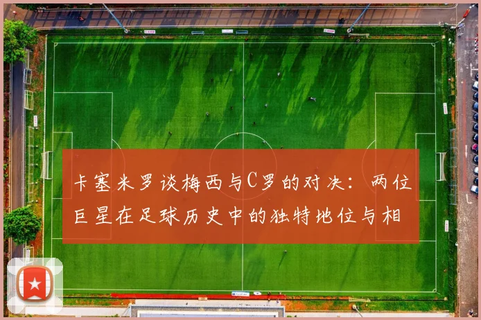 卡塞米罗谈梅西与C罗的对决：两位巨星在足球历史中的独特地位与相互激励