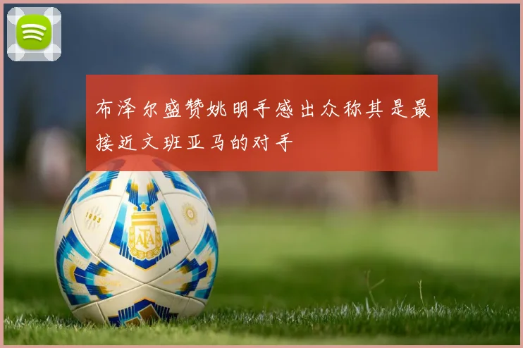 布泽尔盛赞姚明手感出众称其是最接近文班亚马的对手
